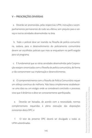 V – PRESCRIÇÕES DIVERSAS

 a. Deverão ser promovidas, pelas respectivas UPM, instruções e acom-
panhamentos permanentes de todo seu efetivo, sem prejuízo para o ser-
viço e outras atividades desenvolvidas na área;


 b. Todo o policial deve ser inserido na filosofia de polícia comunitá-
ria, todavia, para o desenvolvimento do policiamento comunitário
devem ser escolhidos policiais que mais se enquadram no perfil exigido
para tal programa;


 c. É fundamental que as várias atividades desenvolvidas pela Corpora-
ção estejam sintonizadas com a filosofia de polícia comunitária, de forma
a não comprometer sua implantação e desenvolvimento;


 d. O comprometimento com a filosofia de Polícia Comunitária requer
um esforço contínuo de melhoria. Não basta simplesmente estabelecer-
-se uma data ou um estágio onde se considerará concluído o processo,        Comunitários de Segurança Pública no Distrito Federal
visto que é dinâmico e deve ser constantemente aperfeiçoado;
                                                                            Policiamento Inteligente: Uma Análise dos Postos




  e.   Deverão ser baixadas, de acordo com a necessidade, normas
complementares requeridas à plena execução das disposições
constantes desta DPC; e


  f.    O teor da presente DPC deverá ser divulgado a todas as
UPM subordinadas.

                                   145
 