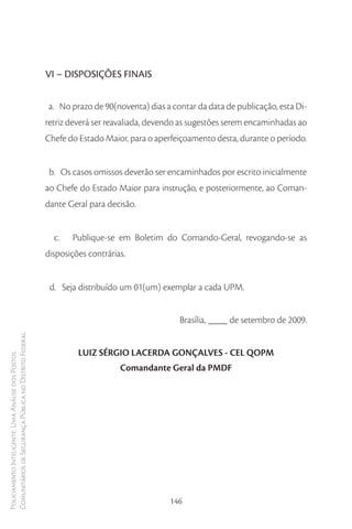 VI – DISPOSIÇÕES FINAIS


                                                        a. No prazo de 90(noventa) dias a contar da data de publicação, esta Di-
                                                        retriz deverá ser reavaliada, devendo as sugestões serem encaminhadas ao
                                                        Chefe do Estado Maior, para o aperfeiçoamento desta, durante o período.


                                                         b. Os casos omissos deverão ser encaminhados por escrito inicialmente
                                                        ao Chefe do Estado Maior para instrução, e posteriormente, ao Coman-
                                                        dante Geral para decisão.


                                                          c.   Publique-se em Boletim do Comando-Geral, revogando-se as
                                                        disposições contrárias.


                                                         d. Seja distribuído um 01(um) exemplar a cada UPM.


                                                                                             Brasília, ____ de setembro de 2009.
Comunitários de Segurança Pública no Distrito Federal




                                                                 LUIZ SÉRGIO LACERDA GONÇALVES - CEL QOPM
Policiamento Inteligente: Uma Análise dos Postos




                                                                             Comandante Geral da PMDF




                                                                                          146
 