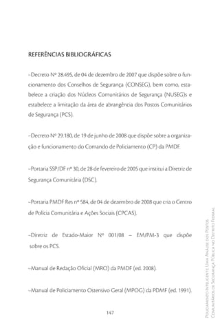 REFERÊNCIAS BIBLIOGRÁFICAS


·-Decreto Nº 28.495, de 04 de dezembro de 2007 que dispõe sobre o fun-
cionamento dos Conselhos de Segurança (CONSEG), bem como, esta-
belece a criação dos Núcleos Comunitários de Segurança (NUSEG)s e
estabelece a limitação da área de abrangência dos Postos Comunitários
de Segurança (PCS).


·-Decreto Nº 29.180, de 19 de junho de 2008 que dispõe sobre a organiza-
ção e funcionamento do Comando de Policiamento (CP) da PMDF.


·-Portaria SSP/DF nº 30, de 28 de fevereiro de 2005 que institui a Diretriz de
Segurança Comunitária (DSC).


·-Portaria PMDF Res nº 584, de 04 de dezembro de 2008 que cria o Centro
de Polícia Comunitária e Ações Sociais (CPCAS).                                  Comunitários de Segurança Pública no Distrito Federal
                                                                                 Policiamento Inteligente: Uma Análise dos Postos




·-Diretriz de Estado-Maior Nº 001/08 – EM/PM-3 que dispõe
sobre os PCS.


·-Manual de Redação Oficial (MRO) da PMDF (ed. 2008).


·-Manual de Policiamento Ostensivo Geral (MPOG) da PDMF (ed. 1991).


                                     147
 