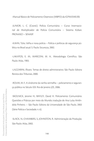 -Manual Básico de Policiamento Ostensivo (MBPO) da IGPM/EME/EB.


                                                        -JUNIOR, L. C. (Coord.). Polícia Comunitária – Curso Internacio-
                                                        nal de Multiplicador de Polícia Comunitária – Sistema Koban.
                                                        PRONASCI – SENASP.


                                                        -KAHN, Túlio. Velha e nova polícia – Polícia e políticas de segurança pú-
                                                        blica no Brasil atual. S. Paulo: Sicurezza, 2002.


                                                        -LAKATOS, E. M.; MARCONI, M. A.. Metodologia Científica. São
                                                        Paulo: Atlas, 1983.


                                                        -LAZZARINI, Álvaro. Temas de direito administrativo. São Paulo: Editora
                                                        Revista dos Tribunais, 2000.


                                                        -ROLIM, M. F.. A síndrome da rainha vermelha – policiamento e seguran-
                                                        ça pública no Século XXI. Rio de Janeiro: JZE, 2006.
Comunitários de Segurança Pública no Distrito Federal
Policiamento Inteligente: Uma Análise dos Postos




                                                        -SKOLNICK, Jerome H.; BAYLEY, David H. Policiamento Comunitário:
                                                        Questões e Práticas por meio do Mundo; tradução de Ana Luísa Amên-
                                                        dola Pinheiro. – São Paulo: Editora da Universidade de São Paulo, 2002
                                                        (Série Polícia e Sociedade; n. 6).


                                                        -SLACK, N.; CHAMBERS, S.; JOHNSTON, R. Administração da Produção.
                                                        São Paulo: Atlas, 2002.


                                                                                              148
 