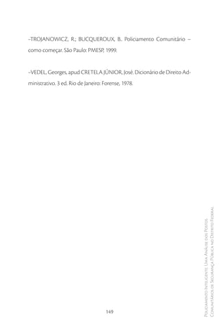 ·-TROJANOWICZ, R.; BUCQUEROUX, B.. Policiamento Comunitário –
como começar. São Paulo: PMESP, 1999.


·-VEDEL, Georges, apud CRETELA JÚNIOR, José. Dicionário de Direito Ad-
ministrativo. 3 ed. Rio de Janeiro: Forense, 1978.




                                                                         Comunitários de Segurança Pública no Distrito Federal
                                                                         Policiamento Inteligente: Uma Análise dos Postos




                                     149
 