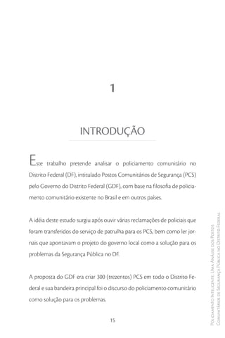 1


                      INTRODUÇÃO

E  ste trabalho pretende analisar o policiamento comunitário no
Distrito Federal (DF), intitulado Postos Comunitários de Segurança (PCS)
pelo Governo do Distrito Federal (GDF), com base na filosofia de policia-
mento comunitário existente no Brasil e em outros países.


A idéia deste estudo surgiu após ouvir várias reclamações de policiais que   Comunitários de Segurança Pública no Distrito Federal
                                                                             Policiamento Inteligente: Uma Análise dos Postos


foram transferidos do serviço de patrulha para os PCS, bem como ler jor-
nais que apontavam o projeto do governo local como a solução para os
problemas da Segurança Pública no DF.


A proposta do GDF era criar 300 (trezentos) PCS em todo o Distrito Fe-
deral e sua bandeira principal foi o discurso do policiamento comunitário
como solução para os problemas.


                                   15
 