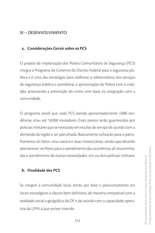 III – DESENVOLVIMENTO


 a. Considerações Gerais sobre os PCS


O projeto de implantação dos Postos Comunitários de Segurança (PCS)
integra o Programa de Governo do Distrito Federal para a segurança pú-
blica e é uma das estratégias para melhorar o oferecimento dos serviços
de segurança pública e possibilitar a aproximação da Polícia com o cida-
dão, priorizando a prevenção do crime com base na integração com a
comunidade.


O programa prevê que cada PCS atenda aproximadamente 2.000 resi-
dências e/ou até 10.000 moradores. Estes postos serão guarnecidos por
policiais militares que se revezarão em escalas de serviço de acordo com a
demanda da região a ser patrulhada. Basicamente utilizarão para o patru-
lhamento do Setor, uma viatura e duas motocicletas, sendo que deverão
permanecer no Posto para o atendimento das ocorrências ali encaminha-        Comunitários de Segurança Pública no Distrito Federal
das e atendimento de outras necessidades, um ou dois policiais militares.
                                                                             Policiamento Inteligente: Uma Análise dos Postos




 b. Finalidade dos PCS


Se integrar à comunidade local, tendo por base o posicionamento em
locais estratégicos e táticos bem definidos, de maneira compatível com a
realidade social e geográfica do DF e de acordo com a capacidade opera-
tiva da UPM a que estiver inserido.

                                      151
 