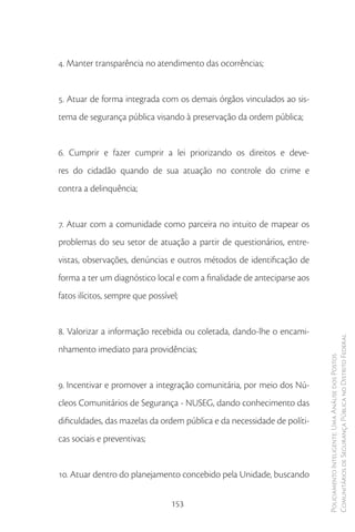 4. Manter transparência no atendimento das ocorrências;


5. Atuar de forma integrada com os demais órgãos vinculados ao sis-
tema de segurança pública visando à preservação da ordem pública;


6. Cumprir e fazer cumprir a lei priorizando os direitos e deve-
res do cidadão quando de sua atuação no controle do crime e
contra a delinquência;


7. Atuar com a comunidade como parceira no intuito de mapear os
problemas do seu setor de atuação a partir de questionários, entre-
vistas, observações, denúncias e outros métodos de identificação de
forma a ter um diagnóstico local e com a finalidade de anteciparse aos
fatos ilícitos, sempre que possível;


8. Valorizar a informação recebida ou coletada, dando-lhe o encami-
                                                                         Comunitários de Segurança Pública no Distrito Federal
nhamento imediato para providências;
                                                                         Policiamento Inteligente: Uma Análise dos Postos




9. Incentivar e promover a integração comunitária, por meio dos Nú-
cleos Comunitários de Segurança - NUSEG, dando conhecimento das
dificuldades, das mazelas da ordem pública e da necessidade de políti-
cas sociais e preventivas;


10. Atuar dentro do planejamento concebido pela Unidade, buscando

                                  153
 