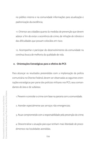 no público interno e na comunidade informações para atualização e
                                                           padronização da excelência;


                                                           11. Orientar aos cidadãos quanto às medidas de prevenção que devem
                                                           adotar a fim de evitar a ocorrência de crime, de infração de trânsito e
                                                           das dificuldades que possam colocálos em risco;


                                                           12. Acompanhar e participar do desenvolvimento da comunidade na
                                                           contínua busca de melhoria da qualidade de vida.


                                                         e. Orientações Estratégicas para o efetivo do PCS


                                                        Para alcançar os resultados pretendidos com a implantação da polícia
                                                        comunitária no Distrito Federal, devem ser observadas as seguintes orien-
                                                        tações estratégicas por parte dos policiais militares nos PCS, seus coman-
                                                        dantes de área e de subáreas:
Comunitários de Segurança Pública no Distrito Federal




                                                           1. Prevenir e controlar o crime com base na parceria com a comunidade;
Policiamento Inteligente: Uma Análise dos Postos




                                                           2. Atender especialmente aos serviços não emergenciais;


                                                           3. Atuar comprometido com a responsabilidade pela prevenção do crime;


                                                           4. Descentralizar a atuação para que tenham mais liberdade de proce-
                                                           dimentos nas localidades atendidas;

                                                                                           154
 