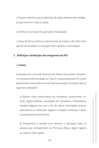 5. Produzir relatórios para a obtenção de dados relevantes de inteligên-
  cia que orientem todas as ações.


  6. Enfatizar os serviços de supervisão e fiscalização;


  7. Atuar de forma contínua e permanente, de modo a não sofrer solu-
  ção de continuidade na interação entre a polícia e comunidade.


f. Definição e atribuições dos integrantes do PCS


  1. Gestor


  Graduado com Curso de Promotor de Polícia Comunitária. Temporá-
  ria e excepcionalmente pode ser Cabo. É o responsável pelo PCS e pelo
  policiamento comunitário em seu Setor de atuação. Ao Gestor cabe as
  seguintes atribuições:

                                                                             Comunitários de Segurança Pública no Distrito Federal
     a) Realizar visitas comunitárias aos moradores, comerciantes, es-
                                                                             Policiamento Inteligente: Uma Análise dos Postos


     colas, órgãos públicos, associações de moradores e filantrópicas,
     templos religiosos etc, com o fim de coletar informações úteis ao
     policiamento e, sobretudo, angariar a simpatia, confiança e apoio
     ao policiamento comunitário;


     b) Recepcionar e atender com presteza e educação todas as
     pessoas que comparecerem ao PCS para efetuar algum registro
     ou solicitar informações;

                                   155
 