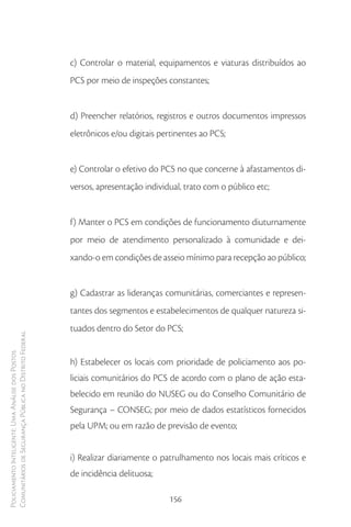 c) Controlar o material, equipamentos e viaturas distribuídos ao
                                                        PCS por meio de inspeções constantes;


                                                        d) Preencher relatórios, registros e outros documentos impressos
                                                        eletrônicos e/ou digitais pertinentes ao PCS;


                                                        e) Controlar o efetivo do PCS no que concerne à afastamentos di-
                                                        versos, apresentação individual, trato com o público etc;


                                                        f) Manter o PCS em condições de funcionamento diuturnamente
                                                        por meio de atendimento personalizado à comunidade e dei-
                                                        xando-o em condições de asseio mínimo para recepção ao público;


                                                        g) Cadastrar as lideranças comunitárias, comerciantes e represen-
                                                        tantes dos segmentos e estabelecimentos de qualquer natureza si-
                                                        tuados dentro do Setor do PCS;
Comunitários de Segurança Pública no Distrito Federal
Policiamento Inteligente: Uma Análise dos Postos




                                                        h) Estabelecer os locais com prioridade de policiamento aos po-
                                                        liciais comunitários do PCS de acordo com o plano de ação esta-
                                                        belecido em reunião do NUSEG ou do Conselho Comunitário de
                                                        Segurança – CONSEG; por meio de dados estatísticos fornecidos
                                                        pela UPM; ou em razão de previsão de evento;


                                                        i) Realizar diariamente o patrulhamento nos locais mais críticos e
                                                        de incidência delituosa;

                                                                                    156
 