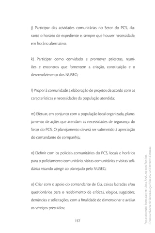 j) Participar das atividades comunitárias no Setor do PCS, du-
rante o horário de expediente e, sempre que houver necessidade,
em horário alternativo.


k) Participar como convidado e promover palestras, reuni-
ões e encontros que fomentem a criação, constituição e o
desenvolvimento dos NUSEG;


l) Propor à comunidade a elaboração de projetos de acordo com as
características e necessidades da população atendida;


m) Efetuar, em conjunto com a população local organizada, plane-
jamento de ações que atendam as necessidades de segurança do
Setor do PCS. O planejamento deverá ser submetido à apreciação
do comandante de companhia;

                                                                        Comunitários de Segurança Pública no Distrito Federal
n) Definir com os policiais comunitários do PCS, locais e horários
                                                                        Policiamento Inteligente: Uma Análise dos Postos



para o policiamento comunitário, visitas comunitárias e visitas soli-
dárias visando atingir ao planejado pelo NUSEG;


o) Criar com o apoio do comandante de Cia, caixas lacradas e/ou
questionários para o recebimento de críticas, elogios, sugestões,
denúncias e solicitações, com a finalidade de dimensionar e avaliar
os serviços prestados;

                             157
 