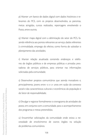 p) Manter um banco de dados digital com dados históricos e re-
                                                        levantes do PCS, com os projetos desenvolvidos, as parcerias,
                                                        metas atingidas, cursos realizados, reportagens envolvendo o
                                                        Posto, entre outros;


                                                        q) Manter mapa digital com a delimitação do setor do PCS, fa-
                                                        zendo referência aos pontos relevantes ao serviço, dados referentes
                                                        à criminalidade, emprego do efetivo, como forma de subsidiar o
                                                        planejamento das atividades;


                                                        r) Manter relação atualizada contendo endereços e telefo-
                                                        nes de órgãos públicos e de empresas públicas e privadas pres-
                                                        tadoras de serviços públicos, para orientar nas informações
                                                        solicitadas pela comunidade;


                                                        s) Desenvolver projetos comunitários que atenda moradores e,
                                                        principalmente, jovens entre 12 e 21 anos em razão do contexto
                                                        social e das características culturais e econômicas da população e
Comunitários de Segurança Pública no Distrito Federal




                                                        do Setor de responsabilidade;
Policiamento Inteligente: Uma Análise dos Postos




                                                        t) Divulgar e registrar formalmente o cronograma de atividades do
                                                        posto, em conjunto com a comunidade, para o acompanhamento
                                                        dos programas e metas pretendidas;


                                                        u) Encaminhar solicitações da comunidade onde exista a ne-
                                                        cessidade de envolvimento de outros órgãos na solução
                                                        de problemas comunitários.

                                                                                    158
 