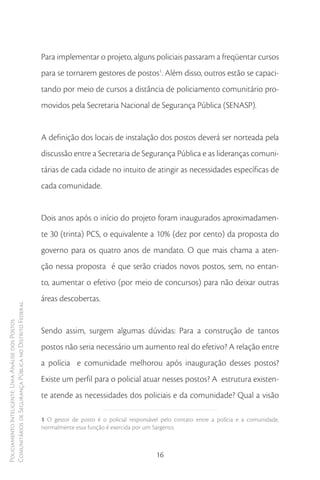 Para implementar o projeto, alguns policiais passaram a freqüentar cursos
                                                        para se tornarem gestores de postos1. Além disso, outros estão se capaci-
                                                        tando por meio de cursos a distância de policiamento comunitário pro-
                                                        movidos pela Secretaria Nacional de Segurança Pública (SENASP).


                                                        A definição dos locais de instalação dos postos deverá ser norteada pela
                                                        discussão entre a Secretaria de Segurança Pública e as lideranças comuni-
                                                        tárias de cada cidade no intuito de atingir as necessidades específicas de
                                                        cada comunidade.


                                                        Dois anos após o início do projeto foram inaugurados aproximadamen-
                                                        te 30 (trinta) PCS, o equivalente a 10% (dez por cento) da proposta do
                                                        governo para os quatro anos de mandato. O que mais chama a aten-
                                                        ção nessa proposta é que serão criados novos postos, sem, no entan-
                                                        to, aumentar o efetivo (por meio de concursos) para não deixar outras
                                                        áreas descobertas.
Comunitários de Segurança Pública no Distrito Federal
Policiamento Inteligente: Uma Análise dos Postos




                                                        Sendo assim, surgem algumas dúvidas: Para a construção de tantos
                                                        postos não seria necessário um aumento real do efetivo? A relação entre
                                                        a polícia e comunidade melhorou após inauguração desses postos?
                                                        Existe um perfil para o policial atuar nesses postos? A estrutura existen-
                                                        te atende as necessidades dos policiais e da comunidade? Qual a visão

                                                        1 O gestor de posto é o policial responsável pelo contato entre a polícia e a comunidade,
                                                        normalmente essa função é exercida por um Sargento.



                                                                                                   16
 