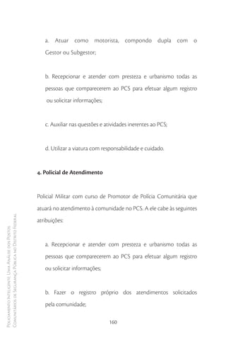 a. Atuar como motorista, compondo dupla com o
                                                           Gestor ou Subgestor;


                                                           b. Recepcionar e atender com presteza e urbanismo todas as
                                                           pessoas que comparecerem ao PCS para efetuar algum registro
                                                            ou solicitar informações;


                                                           c. Auxiliar nas questões e atividades inerentes ao PCS;


                                                           d. Utilizar a viatura com responsabilidade e cuidado.


                                                        4. Policial de Atendimento


                                                        Policial Militar com curso de Promotor de Polícia Comunitária que
                                                        atuará no atendimento à comunidade no PCS. A ele cabe às seguintes
Comunitários de Segurança Pública no Distrito Federal




                                                        atribuições:
Policiamento Inteligente: Uma Análise dos Postos




                                                           a. Recepcionar e atender com presteza e urbanismo todas as
                                                           pessoas que comparecerem ao PCS para efetuar algum registro
                                                           ou solicitar informações;


                                                           b. Fazer o registro próprio dos atendimentos solicitados
                                                           pela comunidade;

                                                                                        160
 