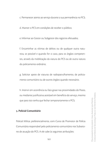 c. Permanecer atento ao serviço durante a sua permanência no PCS;


   d. Manter o PCS em condições de receber o público;


   e. Informar ao Gestor ou Subgestor dos registros efetuados;


   f. Encaminhar as vítimas de delitos ou de qualquer outra natu-
   reza, se possível e quando for o caso, para os órgãos competen-
   tes, através da mobilização da viatura do PCS ou de outra viatura
   do policiamento ordinário;


   g. Solicitar apoio de viaturas de radiopatrulhamento, de policia-
   mento comunitário ou de outros órgãos quando necessário.


   h. Intervir em ocorrência ou fato grave nas proximidades do Posto,
   ou mediante justificativa aceitável em benefício do serviço, mesmo   Comunitários de Segurança Pública no Distrito Federal
                                                                        Policiamento Inteligente: Uma Análise dos Postos


   que para isto tenha que fechar temporariamente o PCS;


5. Policial Comunitário


Policial Militar, preferencialmente, com Curso de Promotor de Polícia
Comunitária responsável pelo policiamento comunitário nos Subseto-
res de atuação do PCS. A ele cabe às seguintes atribuições:

                                161
 