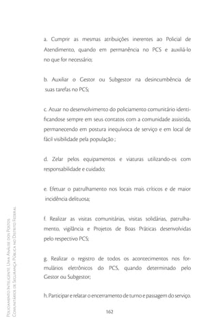 a. Cumprir as mesmas atribuições inerentes ao Policial de
                                                        Atendimento, quando em permanência no PCS e auxiliá-lo
                                                        no que for necessário;


                                                        b. Auxiliar o Gestor ou Subgestor na desincumbência de
                                                        suas tarefas no PCS;


                                                        c. Atuar no desenvolvimento do policiamento comunitário identi-
                                                        ficandose sempre em seus contatos com a comunidade assistida,
                                                        permanecendo em postura inequívoca de serviço e em local de
                                                        fácil visibilidade pela população ;


                                                        d. Zelar pelos equipamentos e viaturas utilizando-os com
                                                        responsabilidade e cuidado;


                                                        e. Efetuar o patrulhamento nos locais mais críticos e de maior
                                                        incidência delituosa;
Comunitários de Segurança Pública no Distrito Federal




                                                        f. Realizar as visitas comunitárias, visitas solidárias, patrulha-
Policiamento Inteligente: Uma Análise dos Postos




                                                        mento, vigilância e Projetos de Boas Práticas desenvolvidas
                                                        pelo respectivo PCS;


                                                        g. Realizar o registro de todos os acontecimentos nos for-
                                                        mulários eletrônicos do PCS, quando determinado pelo
                                                        Gestor ou Subgestor;


                                                        h. Participar e relatar o encerramento de turno e passagem do serviço.

                                                                                      162
 