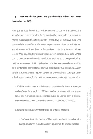 g.    Rotinas diárias para um policiamento eficaz por parte
do efetivo dos PCS


Para que se obtenha eficácia no funcionamento dos PCS, experiências e
atuações em outros Estados da Federação têm mostrado que o policia-
mento executado pelo efetivo de tais Postos deve ser exclusivo para uma
comunidade específica e não voltado para outros tipos de missões ou
atendimentos habituais de ocorrências. As ocorrências acionadas pelo te-
lefone 190 e aquelas de maior gravidade devem ser atendidas pelo CIADE
com o policiamento baseado no rádio-atendimento o que permitirá ao
policiamento comunitário dedicação exclusiva as causas da comunida-
de e a interação comunitária, objetivo precípuo de sua existência. Assim
sendo, as rotinas que se seguem devem ser desenvolvidas para que os re-
sultados pela realização do policiamento comunitário sejam alcançados:


   1. Definir roteiro para o policiamento ostensivo de forma a abranger
                                                                                  Comunitários de Segurança Pública no Distrito Federal
   todo o Setor de atuação do PCS, com o fim de efetuar visitas comuni-
                                                                                  Policiamento Inteligente: Uma Análise dos Postos



   tárias aos moradores e comerciantes locais, de acordo com o planeja-
   mento do Gestor em consonância com o NUSEG ou CONSEG;


   2. Realizar Pontos de Demonstração da seguinte maneira:


       a) Em frente às escolas da rede pública – por ocasião da entrada e saída
       maciça dos alunos, quando não tiver a presença de policiais para tal;


                                     163
 