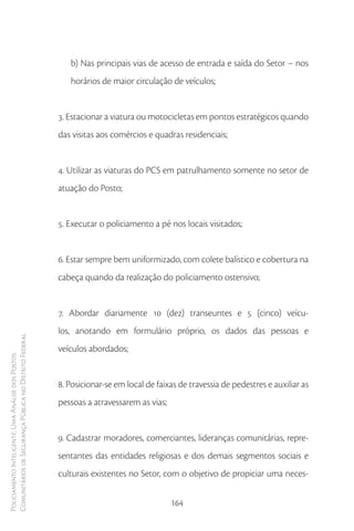 b) Nas principais vias de acesso de entrada e saída do Setor – nos
                                                           horários de maior circulação de veículos;


                                                        3. Estacionar a viatura ou motocicletas em pontos estratégicos quando
                                                        das visitas aos comércios e quadras residenciais;


                                                        4. Utilizar as viaturas do PCS em patrulhamento somente no setor de
                                                        atuação do Posto;


                                                        5. Executar o policiamento a pé nos locais visitados;


                                                        6. Estar sempre bem uniformizado, com colete balístico e cobertura na
                                                        cabeça quando da realização do policiamento ostensivo;


                                                        7. Abordar diariamente 10 (dez) transeuntes e 5 (cinco) veícu-
                                                        los, anotando em formulário próprio, os dados das pessoas e
Comunitários de Segurança Pública no Distrito Federal




                                                        veículos abordados;
Policiamento Inteligente: Uma Análise dos Postos




                                                        8. Posicionar-se em local de faixas de travessia de pedestres e auxiliar as
                                                        pessoas a atravessarem as vias;


                                                        9. Cadastrar moradores, comerciantes, lideranças comunitárias, repre-
                                                        sentantes das entidades religiosas e dos demais segmentos sociais e
                                                        culturais existentes no Setor, com o objetivo de propiciar uma neces-

                                                                                          164
 