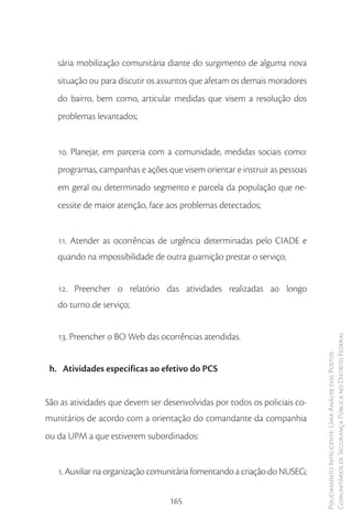 sária mobilização comunitária diante do surgimento de alguma nova
   situação ou para discutir os assuntos que afetam os demais moradores
   do bairro, bem como, articular medidas que visem a resolução dos
   problemas levantados;


   10. Planejar, em parceria com a comunidade, medidas sociais como:
   programas, campanhas e ações que visem orientar e instruir as pessoas
   em geral ou determinado segmento e parcela da população que ne-
   cessite de maior atenção, face aos problemas detectados;


   11. Atender as ocorrências de urgência determinadas pelo CIADE e
   quando na impossibilidade de outra guarnição prestar o serviço;


   12. Preencher o relatório das atividades realizadas ao longo
   do turno de serviço;


   13. Preencher o BO Web das ocorrências atendidas.                       Comunitários de Segurança Pública no Distrito Federal
                                                                           Policiamento Inteligente: Uma Análise dos Postos



 h. Atividades específicas ao efetivo do PCS


São as atividades que devem ser desenvolvidas por todos os policiais co-
munitários de acordo com a orientação do comandante da companhia
ou da UPM a que estiverem subordinados:


   1. Auxiliar na organização comunitária fomentando a criação do NUSEG;


                                  165
 