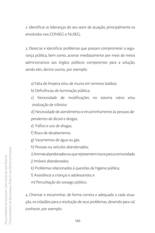 2. Identificar as lideranças do seu setor de atuação, principalmente os
                                                        envolvidos nos CONSEG e NUSEG;


                                                        3. Detectar e identificar problemas que possam comprometer a segu-
                                                        rança pública, bem como, acionar imediatamente por meio de meios
                                                        administrativos aos órgãos públicos competentes para a solução,
                                                        sendo eles, dentre outros, por exemplo:


                                                           a) Falta de limpeza e/ou de muros em terrenos baldios;
                                                           b) Deficiências de iluminação pública;
                                                           c) Necessidade de modificações no sistema viário e/ou
                                                            sinalização de trânsito;
                                                           d) Necessidade de atendimento e encaminhamento às pessoas de-
                                                           pendentes de álcool e drogas;
                                                           e) Tráfico e uso de drogas;
                                                           f) Risco de desabamento;
                                                           g) Vazamentos de água ou gás;
                                                           h) Pessoas ou veículos abandonados;
Comunitários de Segurança Pública no Distrito Federal




                                                           i) Animais abandonados ou que representem riscos para a comunidade;
Policiamento Inteligente: Uma Análise dos Postos




                                                           j) Imóveis abandonados;
                                                           k) Problemas relacionados á questões de higiene pública;
                                                           l) Assistência a crianças e adolescentes; e
                                                           m) Perturbação do sossego público.

                                                        4. Orientar e encaminhar, de forma correta e adequada a cada situa-
                                                        ção, os cidadãos para a resolução de seus problemas, devendo para tal,
                                                        conhecer, por exemplo:

                                                                                         166
 