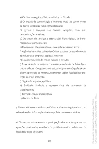 a) Os diversos órgãos públicos sediados na Cidade;
   b) Os órgãos de comunicação e imprensa local, tais como: jornais
   de bairro, jornalistas, rádio comunitária etc;
   c) Igrejas e templos das diversas religiões, com suas
   denominações e seitas;
   d) Os clubes de serviços e associações filantrópicas, de bene-
   merência e comunitárias;
   e) Profissionais liberais residentes ou estabelecidos no Setor;
   f) Agências bancárias, caixas eletrônicos e postos de atendimentos;
   g) Industriais e empresas sediadas no Setor;
   h) Estabelecimentos de ensino público e privado;
   i) Associação de moradores, comerciais, estudantis, de Pais e Mes-
   tres, entidades não-governamentais, principalmente àquelas se de-
   dicam à proteção de minorias, segmentos sociais fragilizados e pro-
   teção ao meio ambiente;
   j) Órgãos de segurança pública;
   k) Entidades sindicais e representativas de segmentos de
   trabalhadores;
   l) Terminais rodo e metroviários;
                                                                           Comunitários de Segurança Pública no Distrito Federal
   m) Pontos de Táxis.
                                                                           Policiamento Inteligente: Uma Análise dos Postos




5. Efetuar visitas comunitárias periódicas aos locais e órgãos acima com
o fim de colher informações úteis ao policiamento comunitário;


6. Efetuar parcerias e ensejar a participação dos seus integrantes nas
questões relacionadas à melhoria da qualidade de vida do bairro ou da
localidade onde se situam;


                                167
 