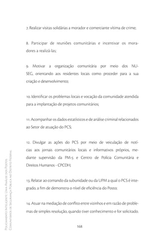 7. Realizar visitas solidárias a morador e comerciante vítima de crime;


                                                        8. Participar de reuniões comunitárias e incentivar os mora-
                                                        dores a realizá-las;


                                                        9. Motivar a organização comunitária por meio dos NU-
                                                        SEG, orientando aos residentes locais como proceder para a sua
                                                        criação e desenvolvimento;


                                                        10. Identificar os problemas locais e vocação da comunidade atendida
                                                        para a implantação de projetos comunitários;


                                                        11. Acompanhar os dados estatísticos e de análise criminal relacionados
                                                        ao Setor de atuação do PCS;


                                                        12. Divulgar as ações do PCS por meio de veiculação de notí-
                                                        cias aos jornais comunitários locais e informativos próprios, me-
Comunitários de Segurança Pública no Distrito Federal




                                                        diante supervisão da PM-5 e Centro de Polícia Comunitária e
Policiamento Inteligente: Uma Análise dos Postos




                                                        Direitos Humanos - CPCDH;


                                                        13. Relatar ao comando da subunidade ou da UPM a qual o PCS é inte-
                                                        grado, a fim de demonstra o nível de eficiência do Posto;


                                                        14. Atuar na mediação de conflito entre vizinhos e em razão de proble-
                                                        mas de simples resolução, quando tiver conhecimento e for solicitado.


                                                                                        168
 