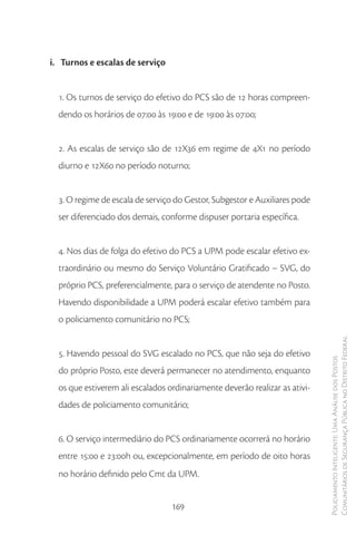 i. Turnos e escalas de serviço


  1. Os turnos de serviço do efetivo do PCS são de 12 horas compreen-
  dendo os horários de 07:00 às 19:00 e de 19:00 às 07:00;


  2. As escalas de serviço são de 12X36 em regime de 4X1 no período
  diurno e 12X60 no período noturno;


  3. O regime de escala de serviço do Gestor, Subgestor e Auxiliares pode
  ser diferenciado dos demais, conforme dispuser portaria específica.


  4. Nos dias de folga do efetivo do PCS a UPM pode escalar efetivo ex-
  traordinário ou mesmo do Serviço Voluntário Gratificado – SVG, do
  próprio PCS, preferencialmente, para o serviço de atendente no Posto.
  Havendo disponibilidade a UPM poderá escalar efetivo também para
  o policiamento comunitário no PCS;

                                                                             Comunitários de Segurança Pública no Distrito Federal
  5. Havendo pessoal do SVG escalado no PCS, que não seja do efetivo
                                                                             Policiamento Inteligente: Uma Análise dos Postos



  do próprio Posto, este deverá permanecer no atendimento, enquanto
  os que estiverem ali escalados ordinariamente deverão realizar as ativi-
  dades de policiamento comunitário;


  6. O serviço intermediário do PCS ordinariamente ocorrerá no horário
  entre 15:00 e 23:00h ou, excepcionalmente, em período de oito horas
  no horário definido pelo Cmt da UPM.


                                  169
 