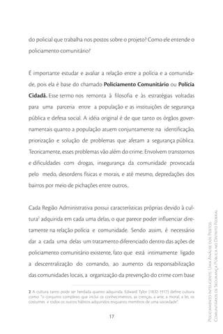 do policial que trabalha nos postos sobre o projeto? Como ele entende o
policiamento comunitário?


É importante estudar e avaliar a relação entre a polícia e a comunida-
de, pois ela é base do chamado Policiamento Comunitário ou Polícia
Cidadã. Esse termo nos remonta à filosofia e às estratégias voltadas
para uma parceria entre a população e as instituições de segurança
pública e defesa social. A idéia original é de que tanto os órgãos gover-
namentais quanto a população atuem conjuntamente na identificação,
priorização e solução de problemas que afetam a segurança pública.
Teoricamente, esses problemas vão além do crime. Envolvem transtornos
e dificuldades com drogas, insegurança da comunidade provocada
pelo medo, desordens físicas e morais, e até mesmo, depredações dos
bairros por meio de pichações entre outros..


Cada Região Administrativa possui características próprias devido à cul-
                                                                                                 Comunitários de Segurança Pública no Distrito Federal
tura2 adquirida em cada uma delas, o que parece poder influenciar dire-
                                                                                                 Policiamento Inteligente: Uma Análise dos Postos



tamente na relação polícia e comunidade. Sendo assim, é necessário
dar a cada uma delas um tratamento diferenciado dentro das ações de
policiamento comunitário existente, fato que está intimamente ligado
a descentralização do comando, ao aumento da responsabilização
das comunidades locais, a organização da prevenção do crime com base

2 A cultura tanto pode ser herdada quanto adquirida. Edward Tylor (1832-1917) define cultura
como: “o conjunto complexo que inclui os conhecimentos, as crenças, a arte, a moral, a lei, os
costumes e todos os outros hábitos adquiridos enquanto membros de uma sociedade”.


                                             17
 