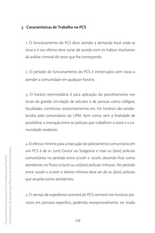 j. Características de Trabalho no PCS


                                                          1. O funcionamento do PCS deve atender a demanda local onde se
                                                          situa e o seu efetivo deve variar de acordo com os índices resultantes
                                                          da análise criminal do setor que lhe corresponde.


                                                          2. O período de funcionamento do PCS é ininterrupto com vistas a
                                                          atender a comunidade em qualquer horário.


                                                          3. O horário intermediário é para aplicação do patrulhamento nos
                                                          locais de grande circulação de veículos e de pessoas como colégios,
                                                          faculdades, comércios, estacionamentos etc. Os horários são estabe-
                                                          lecidos pelo comandante da UPM, bem como, tem a finalidade de
                                                          possibilitar a interação entre os policiais que trabalham a noite e a co-
                                                          munidade residente;


                                                          4. O efetivo mínimo para a execução do policiamento comunitário em
Comunitários de Segurança Pública no Distrito Federal




                                                          um PCS é de 01 (um) Gestor ou Subgestor e mais 02 (dois) policiais
Policiamento Inteligente: Uma Análise dos Postos




                                                          comunitários no período entre 07:00h e 19:00h, devendo ficar como
                                                          atendentes no Posto 01(um) ou 02(dois) policiais militares. No período
                                                          entre 19:00h e 07:00h o efetivo mínimo deve ser de 02 (dois) policiais
                                                          que atuarão como atendentes;


                                                          5. O serviço de expediente ocorrerá do PCS ocorrerá nos horários pre-
                                                          vistos em portaria específica, podendo, excepcionalmente, ser tirado



                                                                                          170
 