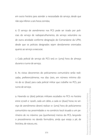 em outro horário para atender a necessidade do serviço, desde que
não seja inferior a seis horas corridas;


6. O serviço de atendimento nos PCS pode ser tirado por poli-
ciais do serviço de radiopatrulhamento, do serviço voluntário ou
de outra atividade conforme designação do Comandante da UPM,
desde que os policiais designados sejam devidamente orientados
quanto ao serviço a executar;


7. Cada policial de serviço do PCS terá 01 (uma) hora de almoço
durante o turno de serviço;


8. As visitas decorrentes do policiamento comunitário serão reali-
zadas, preferencialmente, nos dias úteis, em número mínimo diá-
rio de 02 (duas) para cada policial militar que trabalhe no PCS, por
turno de serviço;
                                                                       Comunitários de Segurança Pública no Distrito Federal
                                                                       Policiamento Inteligente: Uma Análise dos Postos



9. Havendo 02 (dois) policiais militares escalados no PCS no horário
entre 07:00h e 19:00h, cada um deles, a cada 02 (duas) horas no ser-
viço de atendimento deverá realizar 01 (uma) hora de policiamento
comunitário nas proximidades e no comércio local situado a um pe-
rímetro de no máximo 500 (quinhentos) metros do PCS, lançando
o procedimento no devido formulário, ainda que esteja a pé, de
bicicleta, de viatura, etc.


                                  171
 