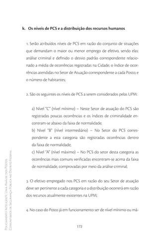 k. Os níveis de PCS e a distribuição dos recursos humanos


                                                          1. Serão atribuídos níveis de PCS em razão do conjunto de situações
                                                          que demandam o maior ou menor emprego de efetivo, sendo elas:
                                                          análise criminal e definido o desvio padrão correspondente relacio-
                                                          nado a média de ocorrências registradas na Cidade; o índice de ocor-
                                                          rências atendidas no Setor de Atuação correspondente a cada Posto; e
                                                          o número de habitantes;


                                                          2. São os seguintes os níveis de PCS a serem considerados pelas UPM:


                                                             a) Nível “C” (nível mínimo) – Neste Setor de atuação do PCS são
                                                             registradas poucas ocorrências e os índices de criminalidade en-
                                                             contram-se abaixo da faixa de normalidade;
                                                             b) Nível “B” (nível intermediário) – No Setor do PCS corres-
                                                             pondente a esta categoria são registradas ocorrências dentro
                                                             da faixa de normalidade;
                                                             c) Nível “A” (nível máximo) – No PCS do setor desta categoria as
Comunitários de Segurança Pública no Distrito Federal




                                                             ocorrências mais comuns verificadas encontram-se acima da faixa
Policiamento Inteligente: Uma Análise dos Postos




                                                             de normalidade, comprovadas por meio da análise criminal;


                                                          3. O efetivo empregado nos PCS em razão do seu Setor de atuação
                                                          deve ser pertinente a cada categoria e a distribuição ocorrerá em razão
                                                          dos recursos atualmente existentes na UPM;


                                                          4. No caso do Posto já em funcionamento ser de nível mínimo ou má-


                                                                                         172
 