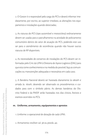 2. O Gestor é o responsável pela carga do PCS e deverá informar ime-
                                                         diatamente, por escrito, ao superior imediato, as alterações nos equi-
                                                         pamentos e instalações quando detectadas;


                                                         3. As viaturas do PCS (tipo automóvel e motocicleta) ordinariamente
                                                         devem ser usadas para o patrulhamento na atividade de policiamento
                                                         comunitário dentro do setor de atuação do PCS, podendo este uso
                                                         ser para o atendimento de ocorrências quando não houver outras
                                                         viaturas de RP disponíveis.


                                                         4. As necessidades de consertos de instalações do PCS devem ser in-
                                                         formadas pelo Cmt da UPM à Diretoria de Apoio Logístico (DAL) para
                                                         que esta tome conhecimento e na medida do possível, faça as comuni-
                                                         cações ou manutenções adequadas e necessárias em cada caso;


                                                         5. A Bandeira Nacional deverá ser hasteada diariamente às 08:00h e
                                                         arriada às 18:00h, devendo ser observado os procedimentos e cui-
                                                         dados para com o símbolo pátrio. As demais bandeiras do Dis-
Comunitários de Segurança Pública no Distrito Federal




                                                         trito Federal e da PMDF serão hasteadas nos dias cívicos, festivos e
Policiamento Inteligente: Uma Análise dos Postos




                                                         eventos ocorridos no PCS;


                                                        m. Uniforme, armamento, equipamentos e aprestos


                                                         1. Uniforme: o operacional de dotação de cada UPM;


                                                         2. Armamento: revólver cal. 38 ou pistola .40;


                                                                                         174
 