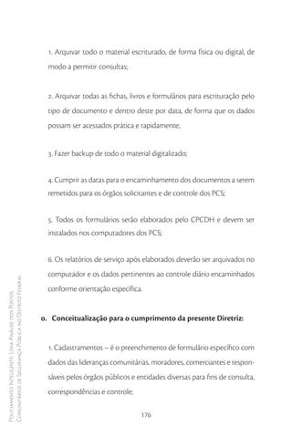1. Arquivar todo o material escriturado, de forma física ou digital, de
                                                          modo a permitir consultas;


                                                          2. Arquivar todas as fichas, livros e formulários para escrituração pelo
                                                          tipo de documento e dentro deste por data, de forma que os dados
                                                          possam ser acessados prática e rapidamente;


                                                          3. Fazer backup de todo o material digitalizado;


                                                          4. Cumprir as datas para o encaminhamento dos documentos a serem
                                                          remetidos para os órgãos solicitantes e de controle dos PCS;


                                                          5. Todos os formulários serão elaborados pelo CPCDH e devem ser
                                                          instalados nos computadores dos PCS;


                                                          6. Os relatórios de serviço após elaborados deverão ser arquivados no
                                                          computador e os dados pertinentes ao controle diário encaminhados
Comunitários de Segurança Pública no Distrito Federal




                                                          conforme orientação específica.
Policiamento Inteligente: Uma Análise dos Postos




                                                        o. Conceitualização para o cumprimento da presente Diretriz:


                                                          1. Cadastramentos – é o preenchimento de formulário específico com
                                                          dados das lideranças comunitárias, moradores, comerciantes e respon-
                                                          sáveis pelos órgãos públicos e entidades diversas para fins de consulta,
                                                          correspondências e controle;

                                                                                          176
 