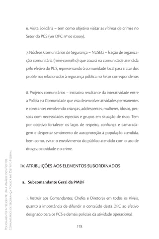 6. Visita Solidária – tem como objetivo visitar as vítimas de crimes no
                                                          Setor do PCS (ver DPC nº 001/2009);


                                                          7. Núcleos Comunitários de Segurança – NUSEG – fração de organiza-
                                                          ção comunitária (mini-conselho) que atuará na comunidade atendida
                                                          pelo efetivo do PCS, representando à comunidade local para tratar dos
                                                          problemas relacionados à segurança pública no Setor correspondente;


                                                          8. Projetos comunitários – iniciativa resultante da interatividade entre
                                                          a Polícia e a Comunidade que visa desenvolver atividades permanentes
                                                          e constantes envolvendo crianças, adolescentes, mulheres, idosos, pes-
                                                          soas com necessidades especiais e grupos em situação de risco. Tem
                                                          por objetivo fortalecer os laços de respeito, confiança e camarada-
                                                          gem e despertar sentimento de autoproteção à população atendida,
                                                          bem como, evitar o envolvimento do público atendido com o uso de
                                                          drogas, ociosidade e o crime.
Comunitários de Segurança Pública no Distrito Federal
Policiamento Inteligente: Uma Análise dos Postos




                                                        IV. ATRIBUIÇÕES AOS ELEMENTOS SUBORDINADOS


                                                        a. Subcomandante Geral da PMDF


                                                          1. Instruir aos Comandantes, Chefes e Diretores em todos os níveis,
                                                          quanto a importância de difundir o conteúdo desta DPC ao efetivo
                                                          designado para os PCS e demais policiais da atividade operacional;

                                                                                          178
 
