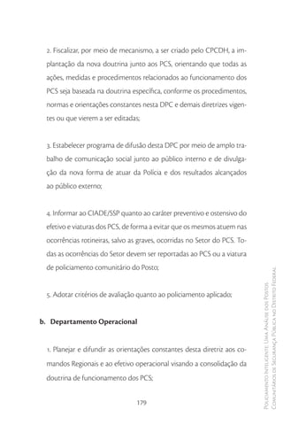 2. Fiscalizar, por meio de mecanismo, a ser criado pelo CPCDH, a im-
 plantação da nova doutrina junto aos PCS, orientando que todas as
 ações, medidas e procedimentos relacionados ao funcionamento dos
 PCS seja baseada na doutrina específica, conforme os procedimentos,
 normas e orientações constantes nesta DPC e demais diretrizes vigen-
 tes ou que vierem a ser editadas;


 3. Estabelecer programa de difusão desta DPC por meio de amplo tra-
 balho de comunicação social junto ao público interno e de divulga-
 ção da nova forma de atuar da Polícia e dos resultados alcançados
 ao público externo;


 4. Informar ao CIADE/SSP quanto ao caráter preventivo e ostensivo do
 efetivo e viaturas dos PCS, de forma a evitar que os mesmos atuem nas
 ocorrências rotineiras, salvo as graves, ocorridas no Setor do PCS. To-
 das as ocorrências do Setor devem ser reportadas ao PCS ou a viatura
 de policiamento comunitário do Posto;
                                                                           Comunitários de Segurança Pública no Distrito Federal
                                                                           Policiamento Inteligente: Uma Análise dos Postos



 5. Adotar critérios de avaliação quanto ao policiamento aplicado;


b. Departamento Operacional


 1. Planejar e difundir as orientações constantes desta diretriz aos co-
 mandos Regionais e ao efetivo operacional visando a consolidação da
 doutrina de funcionamento dos PCS;


                                179
 