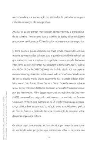 na comunidade e a reorientação das atividades de patrulhamento para
                                                        enfatizar os serviços não-emergenciais.


                                                        Analisar os quatro pontos mencionados acima se tornou o grande desa-
                                                        fio de trabalho. Tendo como base o trabalho de Bayley e Skolnick (2006)
                                                        procuramos verificar se os PCS estão colocando essas normas em prática.


                                                        O tema polícia é pouco discutido no Brasil, sendo encontrados, em sua
                                                        maioria, apenas estudos voltados para a questão da violência policial do
                                                        que realmente para a relação entre a polícia e a comunidade. Podemos
                                                        citar como autores relevantes que discutem o tema: DIAS NETO (2003)
                                                        e MARCINEIRO e PACHECO (2005). No final do século XX nos depara-
                                                        mos com monografias sobre o assunto devido ao “modismo” do discurso
                                                        da polícia cidadã, muito usado atualmente nas diversas cidades brasi-
                                                        leiras como: São Paulo, Minas Gerais e Goiás. Especificamente sobre o
                                                        tema, Bayley e Skolnick (2006) se destacam sendo referências mundiais, e
Comunitários de Segurança Pública no Distrito Federal




                                                        por isso legitimados. Além desses, reportarei aos trabalhos de Dias Neto
                                                        (2003), que estudou a origem do policiamento comunitário nos Estados
Policiamento Inteligente: Uma Análise dos Postos




                                                        Unidos em 1920 e Costa (2004) que no DF é referência na área de segu-
                                                        rança pública. Este estudo trata da relação entre a sociedade e a polícia
                                                        no Distrito Federal, e pretende dar uma contribuição às pesquisas volta-
                                                        das para a segurança pública.


                                                        Os dados aqui apresentados foram coletados por meio de questioná-
                                                        rio contendo onze perguntas que abordavam sobre a estrutura dos

                                                                                           18
 