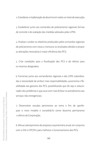 2. Coordenar a implantação da doutrina em todos os níveis de execução;


                                                        3. Estabelecer junto aos comandos de policiamento regionais formas
                                                        de controle e de avaliação das medidas adotadas pelas UPM;


                                                        4. Analisar e avaliar os relatórios produzidos pelos comandos regionais
                                                        de policiamento com vistas a mensurar os resultados obtidos e propor
                                                        as alterações necessárias à maior eficiência dos PCS;


                                                        5. Criar condições para a fiscalização dos PCS e do efetivo para
                                                        os mesmos designados;


                                                        6. Fomentar junto aos comandantes regionais e das UPM subordina-
                                                        das a necessidade de atribuir mais responsabilidades, autonomia e fle-
                                                        xibilidade aos gestores dos PCS, possibilitando que ele seja o solucio-
                                                        nador dos problemas e que atue com mais ênfase no atendimento aos
Comunitários de Segurança Pública no Distrito Federal




                                                        serviços não emergenciais;
Policiamento Inteligente: Uma Análise dos Postos




                                                        7. Desenvolver estudos pertinentes ao tema a fim de aperfei-
                                                        çoar o novo modelo e consolidá-lo como doutrina permanente
                                                        e efetiva da Corporação;


                                                        8. Efetuar planejamento de proposta orçamentária anual, em conjunto
                                                        com o EM e CPCDH, para melhorar o funcionamento dos PCS;


                                                                                        180
 