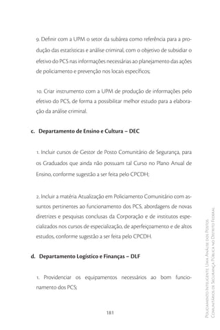 9. Definir com a UPM o setor da subárea como referência para a pro-
  dução das estatísticas e análise criminal, com o objetivo de subsidiar o
  efetivo do PCS nas informações necessárias ao planejamento das ações
  de policiamento e prevenção nos locais específicos;


  10. Criar instrumento com a UPM de produção de informações pelo
  efetivo do PCS, de forma a possibilitar melhor estudo para a elabora-
  ção da análise criminal.


c. Departamento de Ensino e Cultura – DEC


  1. Incluir cursos de Gestor de Posto Comunitário de Segurança, para
  os Graduados que ainda não possuam tal Curso no Plano Anual de
  Ensino, conforme sugestão a ser feita pelo CPCDH;


  2. Incluir a matéria Atualização em Policiamento Comunitário com as-
  suntos pertinentes ao funcionamento dos PCS, abordagens de novas
                                                                             Comunitários de Segurança Pública no Distrito Federal
  diretrizes e pesquisas conclusas da Corporação e de institutos espe-
                                                                             Policiamento Inteligente: Uma Análise dos Postos


  cializados nos cursos de especialização, de aperfeiçoamento e de altos
  estudos, conforme sugestão a ser feita pelo CPCDH.


d. Departamento Logístico e Finanças – DLF


  1. Providenciar os equipamentos necessários ao bom funcio-
  namento dos PCS;



                                  181
 