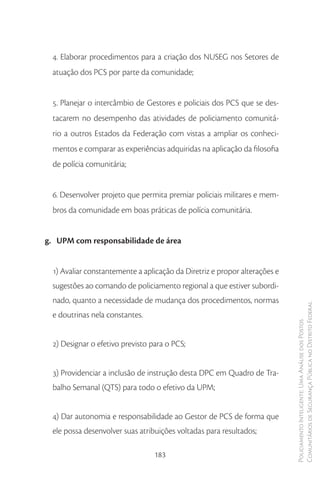 4. Elaborar procedimentos para a criação dos NUSEG nos Setores de
 atuação dos PCS por parte da comunidade;


 5. Planejar o intercâmbio de Gestores e policiais dos PCS que se des-
 tacarem no desempenho das atividades de policiamento comunitá-
 rio a outros Estados da Federação com vistas a ampliar os conheci-
 mentos e comparar as experiências adquiridas na aplicação da filosofia
 de polícia comunitária;


 6. Desenvolver projeto que permita premiar policiais militares e mem-
 bros da comunidade em boas práticas de polícia comunitária.


g. UPM com responsabilidade de área


 1) Avaliar constantemente a aplicação da Diretriz e propor alterações e
 sugestões ao comando de policiamento regional a que estiver subordi-
 nado, quanto a necessidade de mudança dos procedimentos, normas
                                                                           Comunitários de Segurança Pública no Distrito Federal
 e doutrinas nela constantes.
                                                                           Policiamento Inteligente: Uma Análise dos Postos




 2) Designar o efetivo previsto para o PCS;


 3) Providenciar a inclusão de instrução desta DPC em Quadro de Tra-
 balho Semanal (QTS) para todo o efetivo da UPM;


 4) Dar autonomia e responsabilidade ao Gestor de PCS de forma que
 ele possa desenvolver suas atribuições voltadas para resultados;

                                 183
 