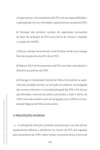 5) Supervisionar o funcionamento dos PCS sob sua responsabilidade e
                                                           a aplicação das normas, orientações e ações previstas na presente DPC;


                                                           6) Participar das primeiras reuniões de organização comunitária
                                                           do Setor de atribuição do PCS como forma de motivar e respaldar
                                                           a criação dos NUSEG;


                                                           7) Efetuar a divisão territorial até o nível de Setor, sendo este o espaço
                                                           físico de atuação de uma RP e de um PCS;


                                                           8) Elaborar NGA de funcionamento do PCS com base nesta diretriz e
                                                           difundi-la aos policiais da UPM;


                                                           9) Empregar o Coordenador Setorial de Polícia Comunitária na super-
                                                           visão das atividades da área, na instrução, em palestras, na divulgação
                                                           das normas e diretrizes e na coordenação geral dos PCS, a fim de que
                                                           seja difundida a doutrina de polícia comunitária a todo o efetivo da
Comunitários de Segurança Pública no Distrito Federal




                                                           UPM e servindo também como elo de ligação com o CPDH e o Coor-
Policiamento Inteligente: Uma Análise dos Postos




                                                           denador Regional de Polícia Comunitária.



                                                        V. PRESCRIÇÕES DIVERSAS


                                                         a. A utilização de televisão é proibida, enquanto que o uso dos demais
                                                        equipamentos elétricos e eletrônicos no interior do PCS será regulado
                                                        pelo comandante da UPM e deve nortear os procedimentos e forma de

                                                                                              184
 