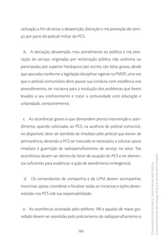 utilização a fim de evitar a desatenção, distração e má prestação do servi-
ço por parte do policial militar do PCS;


 b. A distração, desatenção, mau atendimento ao público e má pres-
tação do serviço, originadas por reclamação pública não anônima ou
participadas por superior hierárquico por escrito, são faltas graves, desde
que apuradas conforme a legislação disciplinar vigente na PMDF, uma vez
que o policial comunitário deve pautar sua conduta com excelência nos
procedimentos, ter iniciativa para a resolução dos problemas que forem
levados a seu conhecimento e tratar a comunidade com educação e
urbanidade, constantemente;


 c. As ocorrências graves e que demandem pronta intervenção e aten-
dimento, quando solicitadas ao PCS, na ausência de policial comunitá-
rio disponível, deve ser atendida de imediato pelo policial que estiver de
permanência, devendo o PCS ser trancado se necessário, e solicitar apoio
imediato à guarnição de radiopatrulhamento de serviço no setor. Tais
ocorrências devem ser dentro do Setor de atuação do PCS e ter elemen-            Comunitários de Segurança Pública no Distrito Federal
tos suficientes para evidenciar a ação de atendimento emergencial;
                                                                                 Policiamento Inteligente: Uma Análise dos Postos




 d.   Os comandantes de companhia e da UPM devem acompanhar,
incentivar, apoiar, coordenar e fiscalizar todas as iniciativas e ações desen-
volvidas nos PCS sob sua responsabilidade;


 e. As ocorrências acionadas pelo telefone 190 e aquelas de maior gra-
vidade devem ser atendidas pelo policiamento de radiopatrulhamento o


                                     185
 