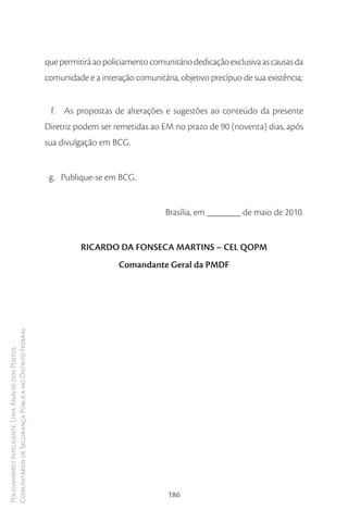 que permitirá ao policiamento comunitário dedicação exclusiva as causas da
                                                        comunidade e a interação comunitária, objetivo precípuo de sua existência;


                                                         f. As propostas de alterações e sugestões ao conteúdo da presente
                                                        Diretriz podem ser remetidas ao EM no prazo de 90 (noventa) dias, após
                                                        sua divulgação em BCG.


                                                         g. Publique-se em BCG.


                                                                                          Brasília, em _______ de maio de 2010.


                                                                  RICARDO DA FONSECA MARTINS – CEL QOPM
                                                                             Comandante Geral da PMDF
Comunitários de Segurança Pública no Distrito Federal
Policiamento Inteligente: Uma Análise dos Postos




                                                                                           186
 