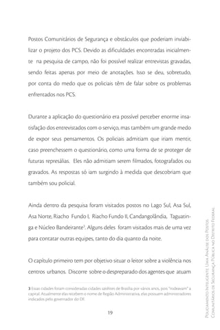 Postos Comunitários de Segurança e obstáculos que poderiam inviabi-
lizar o projeto dos PCS. Devido as dificuldades encontradas inicialmen-
te na pesquisa de campo, não foi possível realizar entrevistas gravadas,
sendo feitas apenas por meio de anotações. Isso se deu, sobretudo,
por conta do medo que os policiais têm de falar sobre os problemas
enfrentados nos PCS.


Durante a aplicação do questionário era possível perceber enorme insa-
tisfação dos entrevistados com o serviço, mas também um grande medo
de expor seus pensamentos. Os policiais admitiam que iriam mentir,
caso preenchessem o questionário, como uma forma de se proteger de
futuras represálias. Eles não admitiam serem filmados, fotografados ou
gravados. As respostas só iam surgindo à medida que descobriam que
também sou policial.


Ainda dentro da pesquisa foram visitados postos no Lago Sul, Asa Sul,
                                                                                                      Comunitários de Segurança Pública no Distrito Federal
Asa Norte, Riacho Fundo I, Riacho Fundo II, Candangolândia, Taguatin-
                                                                                                      Policiamento Inteligente: Uma Análise dos Postos



ga e Núcleo Bandeirante3. Alguns deles foram visitados mais de uma vez
para contatar outras equipes, tanto do dia quanto da noite.


O capítulo primeiro tem por objetivo situar o leitor sobre a violência nos
centros urbanos. Discorre sobre o despreparado dos agentes que atuam

3 Essas cidades foram consideradas cidades satélites de Brasília por vários anos, pois “rodeavam” a
capital. Atualmente elas recebem o nome de Região Administrativa, elas possuem administradores
indicados pelo governador do DF.


                                                19
 