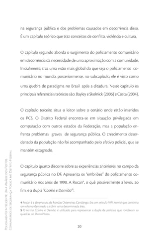 na segurança pública e dos problemas causados em decorrência disso.
                                                        É um capítulo teórico que traz conceitos de conflito, violência e cultura.


                                                        O capítulo segundo aborda o surgimento do policiamento comunitário
                                                        em decorrência da necessidade de uma aproximação com a comunidade.
                                                        Inicialmente, traz uma visão mais global do que seja o policiamento co-
                                                        munitário no mundo, posteriormente, no subcapítulo, ele é visto como

                                                        uma quebra de paradigma no Brasil após a ditadura. Nesse capítulo os
                                                        principais referenciais teóricos são: Bayley e Skolnick (2006) e Costa (2004).


                                                        O capítulo terceiro situa o leitor sobre o cenário onde estão inseridos
                                                        os PCS. O Distrito Federal encontra-se em situação privilegiada em
                                                        comparação com outros estados da Federação, mas a população en-
                                                        frenta problemas graves de segurança pública. O crescimento desor-
                                                        denado da população não foi acompanhado pelo efetivo policial, que se
                                                        mantém estagnado.
Comunitários de Segurança Pública no Distrito Federal
Policiamento Inteligente: Uma Análise dos Postos




                                                        O capítulo quarto discorre sobre as experiências anteriores no campo da
                                                        segurança pública no DF. Apresenta os “embriões” do policiamento co-
                                                        munitário nos anos de 1990: A Rocan4, o quê possivelmente a levou ao
                                                        fim, e a dupla “Cosme e Damião”5.

                                                        4 Rocan é a abreviatura de Rondas Ostensivas Candango. Era um veículo VW Kombi que continha
                                                        um efetivo destinado a cobrir uma determinada área.
                                                        5 O termo Cosme e Damião é utilizado para representar a dupla de policiais que rondavam as
                                                        quadras do Plano Piloto.


                                                                                                    20
 