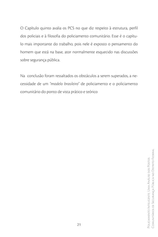 O Capítulo quinto avalia os PCS no que diz respeito à estrutura, perfil
dos policiais e à filosofia do policiamento comunitário. Esse é o capítu-
lo mais importante do trabalho, pois nele é exposto o pensamento do
homem que está na base, ator normalmente esquecido nas discussões
sobre segurança pública.


Na conclusão foram ressaltados os obstáculos a serem superados, a ne-
cessidade de um “modelo brasileiro” de policiamento e o policiamento
comunitário do ponto de vista prático e teórico




                                                                            Comunitários de Segurança Pública no Distrito Federal
                                                                            Policiamento Inteligente: Uma Análise dos Postos




                                   21
 