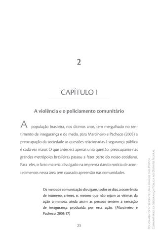 2


                        CAPÍTULO I

        A violência e o policiamento comunitário

A     população brasileira, nos últimos anos, tem mergulhado no sen-
timento de insegurança e de medo, para Marcineiro e Pacheco (2005) a
preocupação da sociedade as questões relacionadas à segurança pública
é cada vez maior. O que antes era apenas uma questão preocupante nas
                                                                             Comunitários de Segurança Pública no Distrito Federal
grandes metrópoles brasileiras passou a fazer parte do nosso cotidiano.
                                                                             Policiamento Inteligente: Uma Análise dos Postos



Para eles, o farto material divulgado na imprensa dando notícia de acon-
tecimentos nessa área tem causado apreensão nas comunidades.


             Os meios de comunicação divulgam, todos os dias, a ocorrência
             de inúmeros crimes, e, mesmo que não sejam as vítimas da
             ação criminosa, ainda assim as pessoas sentem a sensação
             de insegurança produzida por essa ação. (Marcineiro e
             Pacheco, 2005:17)


                                   23
 