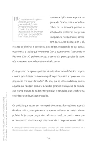 "
                                                                                                         Isso tem exigido uma resposta ur-
                                                               O despreparo de agentes
                                                               policiais, devido à                       gente do Estado, pois a sociedade
                                                               formação deficitária
                                                               proporcionada pelo                        cobra das instituições policiais a
                                                               Estado, transforma
                                                               aqueles que deveriam ser                  solução dos problemas que geram
                                                               protetores da população
                                                               em “vilões fardados”                      insegurança, normalmente, acredi-
                                                                                                         tam que a ação policial, por si só,
                                                        é capaz de eliminar a ocorrência dos delitos, esquecendo-se das causas
                                                        econômicas e sociais que levam estes fatos a acontecerem (Marcineiro e
                                                        Pacheco, 2005). O problema ocupa o centro das preocupações de todos
                                                        nós e atravessa a sociedade de um nível a outro.


                                                        O despreparo de agentes policiais, devido à formação deficitária propor-
                                                        cionada pelo Estado, transforma aqueles que deveriam ser protetores da
                                                        população em “vilões fardados”6. Ou seja, que se utilizam da força contra
                                                        aqueles que não têm como se defender, gerando insatisfação da popula-
                                                        ção e uma disputa de poder entre policiais e bandidos que se reflete na
Comunitários de Segurança Pública no Distrito Federal




                                                        sociedade que deveria ser protegida.
Policiamento Inteligente: Uma Análise dos Postos




                                                        Os policiais que atuam em nosso país tiveram sua formação no auge da
                                                        ditadura militar, principalmente os agentes militares. A maioria desses
                                                        policiais hoje ocupa cargos de chefia e comando, o que faz com que
                                                        o pensamento da época seja disseminando e perpetuado nas polícias.

                                                        6 Utilizou-se o termo “vilões fardados” apenas utilizando uma forma do senso comum de ver e
                                                        identificar os policiais sejam militares ou civis (estes, ainda que não fardados).



                                                                                                    24
 