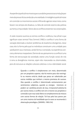 A experiência policial nos mostra que o uso da força excessiva e a indução por
meio de provas ilícitas ainda são uma realidade. A inteligência policial insiste
em controlar os movimentos sociais infiltrando agentes nesse meio, como
faziam nos tempos de ditadura, e a falta de controle externo das polícias
aumenta a impunidade. Vários são os conflitos existentes nas corporações.


A todo instante ouvimos os termos conflito e violência, mas afinal o que
significam esses termos? Para Simmel (1983) o conflito é uma forma de
sociação destinada a resolver problemas de dualismos divergentes, nesse
caso, ela é a forma pela qual os indivíduos constituem uma unidade para
satisfazerem seus interesses, sendo forma e conteúdo, na experiência con-
creta, elementos inseparáveis. Dentro de seu pensamento o conflito é uma
forma de estruturação da sociedade, exerce uma função social, ele trás
à tona as divergências internas, sejam elas mascaradas ou dissimuladas,
pois ele estrutura as relações culturais coletivas e cria a identidade social.


               Quando o conflito é simplesmente um meio, determinado
               por um propósito superior, não há motivo para não restringi-        Comunitários de Segurança Pública no Distrito Federal
               lo ou mesmo evitá-lo, desde que possa ser substituído por
                                                                                   Policiamento Inteligente: Uma Análise dos Postos



               outras medidas que tenham a mesma promessa de sucesso.
               Mas quando o conflito é determinado exclusivamente por
               sentimentos subjetivos, quando as energias interiores só
               podem ser satisfeitas através da luta, é impossível substituí-la
               por outros meios; o conflito tem em si mesmo seu propósito e
               conteúdo e por essa razão libera-se completamente da mistura
               com outras formas de relação. Tal luta pela luta parece por
               um certo instinto de hostilidade que às vezes se recomenda à
               observação psicológica. (SIMMEL: 1983:134)


                                      25
 