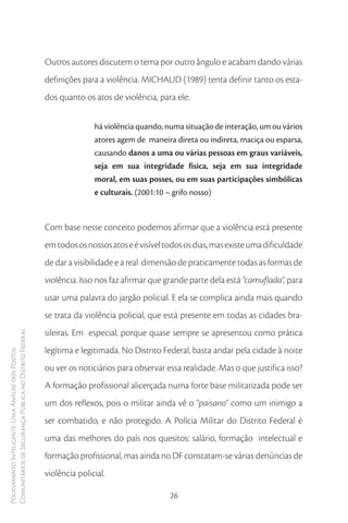 Outros autores discutem o tema por outro ângulo e acabam dando várias
                                                        definições para a violência. MICHAUD (1989) tenta definir tanto os esta-
                                                        dos quanto os atos de violência, para ele:


                                                                       há violência quando, numa situação de interação, um ou vários
                                                                       atores agem de maneira direta ou indireta, maciça ou esparsa,
                                                                       causando danos a uma ou várias pessoas em graus variáveis,
                                                                       seja em sua integridade física, seja em sua integridade
                                                                       moral, em suas posses, ou em suas participações simbólicas
                                                                       e culturais. (2001:10 – grifo nosso)



                                                        Com base nesse conceito podemos afirmar que a violência está presente
                                                        em todos os nossos atos e é visível todos os dias, mas existe uma dificuldade
                                                        de dar a visibilidade e a real dimensão de praticamente todas as formas de
                                                        violência. Isso nos faz afirmar que grande parte dela está “camuflada”, para
                                                        usar uma palavra do jargão policial. E ela se complica ainda mais quando
                                                        se trata da violência policial, que está presente em todas as cidades bra-
                                                        sileiras. Em especial, porque quase sempre se apresentou como prática
Comunitários de Segurança Pública no Distrito Federal




                                                        legítima e legitimada. No Distrito Federal, basta andar pela cidade à noite
Policiamento Inteligente: Uma Análise dos Postos




                                                        ou ver os noticiários para observar essa realidade. Mas o que justifica isso?
                                                        A formação profissional alicerçada numa forte base militarizada pode ser
                                                        um dos reflexos, pois o militar ainda vê o “paisano” como um inimigo a
                                                        ser combatido, e não protegido. A Polícia Militar do Distrito Federal é
                                                        uma das melhores do país nos quesitos: salário, formação intelectual e
                                                        formação profissional, mas ainda no DF constatam-se várias denúncias de
                                                        violência policial.

                                                                                             26
 
