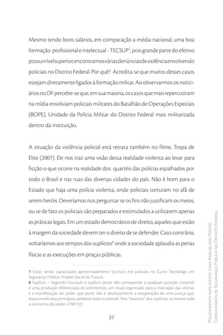 Mesmo tendo bons salários, em comparação a média nacional, uma boa
formação profissional e intelectual - TECSUP7, pois grande parte do efetivo
possui nível superior, encontramos várias denúncias de violência envolvendo
policiais no Distrito Federal. Por quê? Acredita-se que muitos desses casos
estejam diretamente ligados à formação militar. Ao observarmos os notici-
ários no DF percebe-se que, em sua maioria, os casos que mais repercutiram
na mídia envolviam policiais militares do Batalhão de Operações Especiais
(BOPE), Unidade da Polícia Militar do Distrito Federal mais militarizada
dentro da instituição.


A situação da violência policial está retrata também no filme, Tropa de
Elite (2007). Ele nos traz uma visão dessa realidade violenta ao levar para
ficção o que ocorre na realidade dos quartéis das polícias espalhados por
todo o Brasil e nas ruas das diversas cidades do país. Não é bom para o
Estado que haja uma polícia violenta, onde policiais torturam no afã de
serem heróis. Deveríamos nos perguntar se os fins não justificam os meios,
ou se de fato os policiais são preparados e estimulados a utilizarem apenas
                                                                                                      Comunitários de Segurança Pública no Distrito Federal
as práticas legais. Em um estado democrático de direito, aqueles que estão
                                                                                                      Policiamento Inteligente: Uma Análise dos Postos



à margem da sociedade devem ter o direito de se defender. Caso contrário,
voltaríamos aos tempos dos suplícios8 onde a sociedade aplaudia as penas
físicas e as execuções em praças públicas.

7 Estão sendo capacitados aproximadamente 5(cinco) mil policiais no Curso Tecnólogo em
Segurança Pública. Projeto Social do Futuro.
8 Suplício – Segundo Foucault o suplício penal não corresponde a qualquer punição corporal:
é uma produção diferenciada de sofrimentos, um ritual organizado para a marcação das vítimas
e a manifestação do poder que pune: não é absolutamente a exasperação de uma justiça que,
esquecendo seus princípios, perdesse todo o controle. Nos “excessos” dos suplícios, se investe toda
a economia do poder. (1987:32)


                                               27
 
