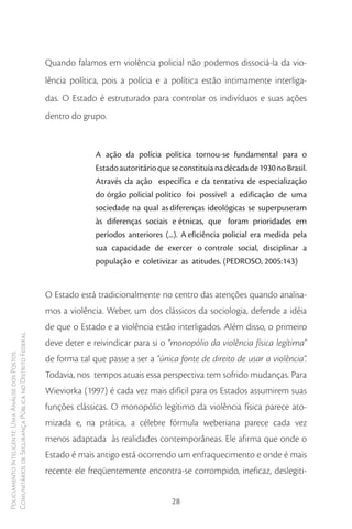 Quando falamos em violência policial não podemos dissociá-la da vio-
                                                        lência política, pois a polícia e a política estão intimamente interliga-
                                                        das. O Estado é estruturado para controlar os indivíduos e suas ações
                                                        dentro do grupo.


                                                                      A ação da polícia política tornou-se fundamental para o
                                                                      Estado autoritário que se constituía na década de 1930 no Brasil.
                                                                      Através da ação específica e da tentativa de especialização
                                                                      do órgão policial político foi possível a edificação de uma
                                                                      sociedade na qual as diferenças ideológicas se superpuseram
                                                                      às diferenças sociais e étnicas, que foram prioridades em
                                                                      períodos anteriores (...). A eficiência policial era medida pela
                                                                      sua capacidade de exercer o controle social, disciplinar a
                                                                      população e coletivizar as atitudes. (PEDROSO, 2005:143)


                                                        O Estado está tradicionalmente no centro das atenções quando analisa-
                                                        mos a violência. Weber, um dos clássicos da sociologia, defende a idéia
                                                        de que o Estado e a violência estão interligados. Além disso, o primeiro
Comunitários de Segurança Pública no Distrito Federal




                                                        deve deter e reivindicar para si o “monopólio da violência física legítima”
Policiamento Inteligente: Uma Análise dos Postos




                                                        de forma tal que passe a ser a “única fonte de direito de usar a violência”.
                                                        Todavia, nos tempos atuais essa perspectiva tem sofrido mudanças. Para
                                                        Wieviorka (1997) é cada vez mais difícil para os Estados assumirem suas
                                                        funções clássicas. O monopólio legítimo da violência física parece ato-
                                                        mizada e, na prática, a célebre fórmula weberiana parece cada vez
                                                        menos adaptada às realidades contemporâneas. Ele afirma que onde o
                                                        Estado é mais antigo está ocorrendo um enfraquecimento e onde é mais
                                                        recente ele freqüentemente encontra-se corrompido, ineficaz, deslegiti-


                                                                                             28
 