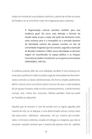 mado, em virtude de suas próprias carências, a ponto de se falar em pane
de Estado e ver aí uma fonte maior de insegurança para o planeta.


              A fragmentação cultural contribui também para essa
              tendência geral. Ela torna mais delicada a fórmula do
              Estado-nação, já que a nação não pode tão facilmente como
              antes reclamar para si o monopólio ou o primado absoluto
              da identidade cultural das pessoas reunidas no seio da
              comunidade imaginária que ela constitui, segundo a expressão
              de Benedict Anderson (1983): outras identidades se afirmam,
              exigem ser reconhecidas no espaço público, e os choques
              interculturais podem transformar-se em guerras comunitárias
              (WIEVIORKA, 1997:19).



A violência policial, além de uma realidade, também é uma herança cul-
tural, pois a polícia em todos os países surge da necessidade da elite domi-
nante controlar as classes desfavorecidas. De forma simples poderíamos
definir cultura como uma forma (jeito) comum de viver a vida cotidiana
de um grupo humano, onde se inclui comportamentos, conhecimentos,              Comunitários de Segurança Pública no Distrito Federal
crenças, arte, moral, leis, costumes, hábitos, aptidões. Tudo isso pode
                                                                               Policiamento Inteligente: Uma Análise dos Postos




ser herdado ou adquirido.


Aqueles que se recusam a viver de acordo com as regras seguidas pela
maioria de nós, ou se adequar a uma determinada cultura, muitas vezes
são vistos como indivíduos desviantes, em sua maioria, são conside-
rados criminosos violentos, viciados em drogas ou marginais, que não se
encaixam naquele conceito que a maioria das pessoas teria de padrões

                                    29
 