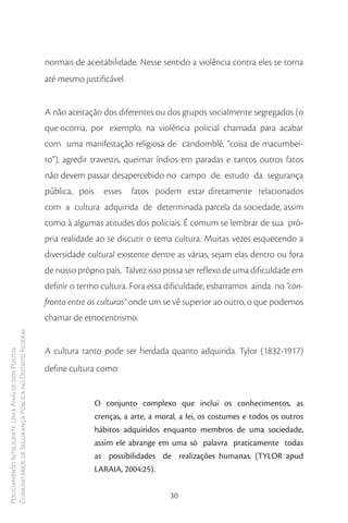 normais de aceitabilidade. Nesse sentido a violência contra eles se torna
                                                        até mesmo justificável.


                                                        A não aceitação dos diferentes ou dos grupos socialmente segregados (o
                                                        que ocorria, por exemplo, na violência policial chamada para acabar
                                                        com uma manifestação religiosa de candomblé, “coisa de macumbei-
                                                        ro”), agredir travestis, queimar índios em paradas e tantos outros fatos
                                                        não devem passar desapercebido no campo de estudo da segurança
                                                        pública, pois     esses   fatos podem estar diretamente relacionados
                                                        com a cultura adquirida de determinada parcela da sociedade, assim
                                                        como à algumas atitudes dos policiais. É comum se lembrar de sua pró-
                                                        pria realidade ao se discutir o tema cultura. Muitas vezes esquecendo a
                                                        diversidade cultural existente dentre as várias, sejam elas dentro ou fora
                                                        de nosso próprio país. Talvez isso possa ser reflexo de uma dificuldade em
                                                        definir o termo cultura. Fora essa dificuldade, esbarramos ainda no “con-
                                                        fronto entre as culturas” onde um se vê superior ao outro, o que podemos
                                                        chamar de etnocentrismo.
Comunitários de Segurança Pública no Distrito Federal




                                                        A cultura tanto pode ser herdada quanto adquirida. Tylor (1832-1917)
Policiamento Inteligente: Uma Análise dos Postos




                                                        define cultura como:


                                                                        O conjunto complexo que inclui os conhecimentos, as
                                                                        crenças, a arte, a moral, a lei, os costumes e todos os outros
                                                                        hábitos adquiridos enquanto membros de uma sociedade,
                                                                        assim ele abrange em uma só palavra praticamente todas
                                                                        as possibilidades de realizações humanas. (TYLOR apud
                                                                        LARAIA, 2004:25).


                                                                                              30
 